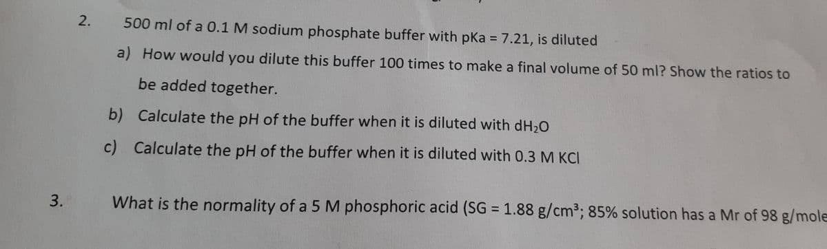 2.
500 ml of a 0.1 M sodium phosphate buffer with pKa = 7.21, is diluted
%3D
a) How would you dilute this buffer 100 times to make a final volume of 50 ml? Show the ratios to
be added together.
b) Calculate the pH of the buffer when it is diluted with dH20
c) Calculate the pH of the buffer when it is diluted with 0.3 M KCI
%3D
3.
What is the normality of a 5 M phosphoric acid (SG = 1.88 g/cm³; 85% solution has a Mr of 98 g/mole
