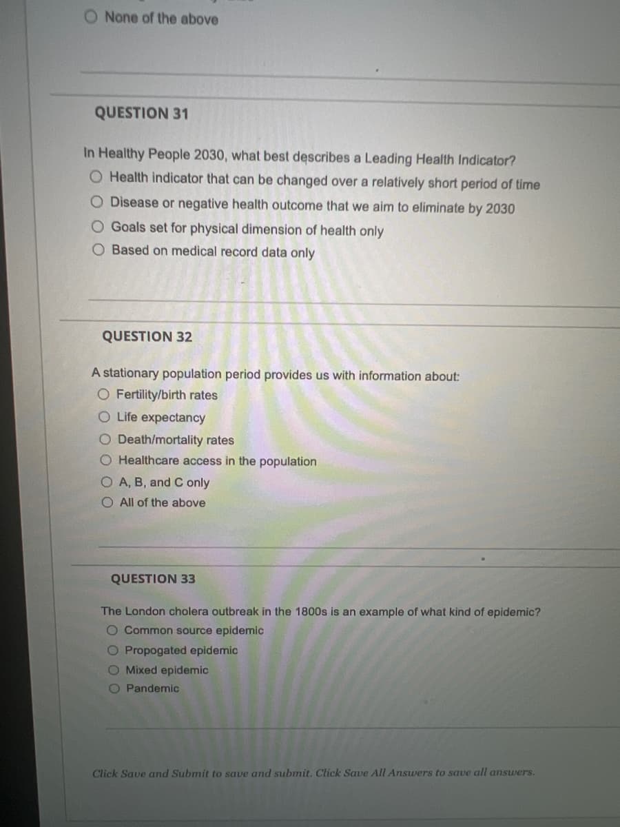 O None of the above
QUESTION 31
In Healthy People 2030, what best describes a Leading Health Indicator?
O Health indicator that can be changed over a relatively short period of time
O Disease or negative health outcome that we aim to eliminate by 2030
O Goals set for physical dimension of health only
O Based on medical record data only
QUESTION 32
A stationary population period provides us with information about:
O Fertility/birth rates
O Life expectancy
O Death/mortality rates
O Healthcare access in the population
O A, B, and C only
O All of the above
QUESTION 33
The London cholera outbreak in the 1800s is an example of what kind of epidemic?
O Common source epidemic
O Propogated epidemic
O Mixed epidemic
O Pandemic
Click Save and Submit to save and submit. Click Save All Answers to save all answers.
