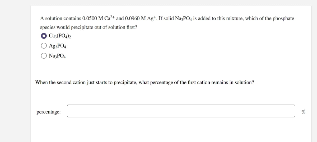 A solution contains 0.0500 M Ca²+ and 0.0960 M Ag+. If solid Na3PO4 is added to this mixture, which of the phosphate
species would precipitate out of solution first?
Ca3(PO4)2
Ag3PO4
NazPO4
When the second cation just starts to precipitate, what percentage of the first cation remains in solution?
percentage:
