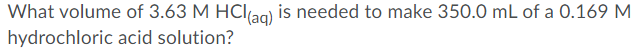 What volume of 3.63 M HCIag) is needed to make 350.0 mL of a 0.169 M
hydrochloric acid solution?
