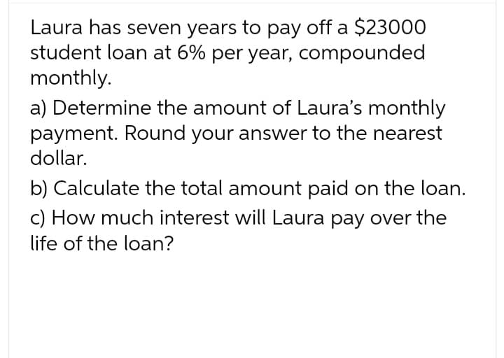 Laura has seven years to pay off a $23000
student loan at 6% per year, compounded
monthly.
a) Determine the amount of Laura's monthly
payment. Round your answer to the nearest
dollar.
b) Calculate the total amount paid on the loan.
c) How much interest will Laura pay over the
life of the loan?
