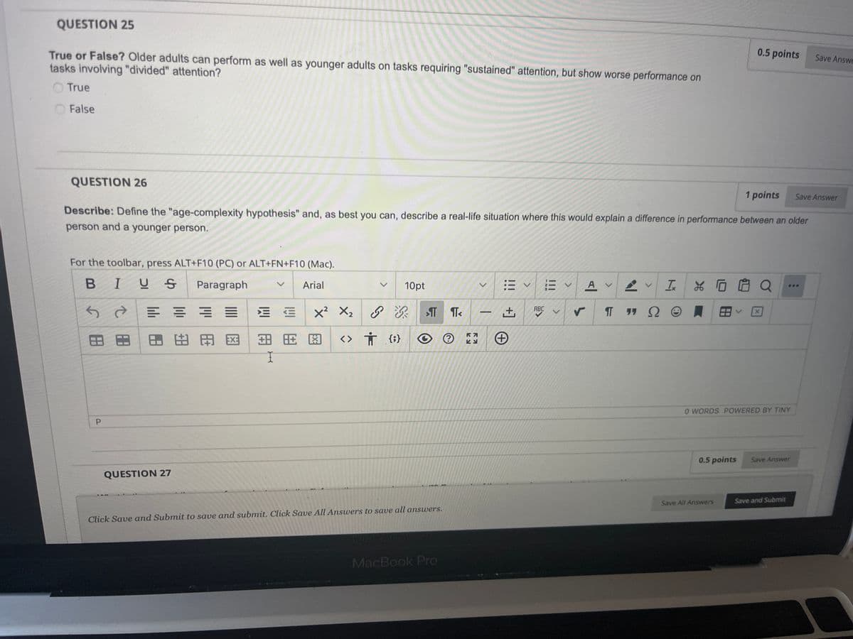 QUESTION 25
True or False? Older adults can perform as well as younger adults on tasks requiring "sustained" attention, but show worse performance on
tasks involving "divided" attention?
True
False
0.5 points
Save Answe
QUESTION 26
1 points
Save Answer
Describe: Define the "age-complexity hypothesis" and, as best you can, describe a real-life situation where this would explain a difference in performance between an older
person and a younger person.
For the toolbar, press ALT+F10 (PC) or ALT+FN+F10 (Mac).
BIUS
Paragraph
Arial
図出用 岡田田田
田田
く 10pt
T
<> † O
Ка
لا
>
+
!!!
+]
|||
12m
A
IQ
ABC
v
πT 77
99 Ω
P
QUESTION 27
I
0 WORDS POWERED BY TINY
0.5 points
Save Answer
Click Save and Submit to save and submit. Click Save All Answers to save all answers.
MACBOOK P
MacBook Pro
Save All Answers
Save and Submit