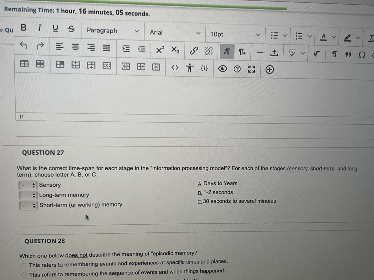 Remaining Time: 1 hour, 16 minutes, 05 seconds.
Qu B
BIUS
Paragraph
V
Arial
P
田
心田
V
10pt
X2 X2 <
{ ⇓ <> # A =
K7
ヒン
V
V
V A
V
V T
+]
ABC
V
r
T
"
Π 99 Ω €
+
QUESTION 27
What is the correct time-span for each stage in the "information processing model"? For each of the stages (sensory, short-term, and long-
term), choose letter A, B, or C.
Sensory
Long-term memory
Short-term (or working) memory
A. Days to Years
B. 1-2 seconds
C. 30 seconds to several minutes
QUESTION 28
Which one below does not describe the meaning of "episodic memory?
This refers to remembering events and experiences at specific times and places.
This refers to remembering the sequence of events and when things happened.