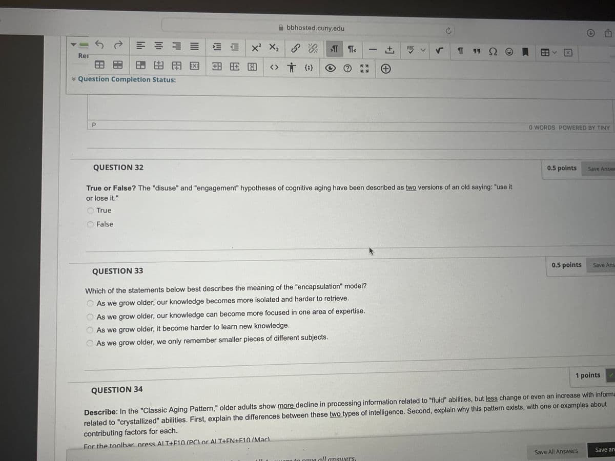 Ren
田
田田用网
Question Completion Status:
P
QUESTION 32
++
x²
bbhosted.cuny.edu
>πT
πT< -+
ABC
r
TT
99 Ω
<> † #
+
True or False? The "disuse" and "engagement" hypotheses of cognitive aging have been described as two versions of an old saying: "use it
or lose it."
True
False
QUESTION 33
Which of the statements below best describes the meaning of the "encapsulation" model?
As we grow older, our knowledge becomes more isolated and harder to retrieve.
As we grow older, our knowledge can become more focused in one area of expertise.
As we grow older, it become harder to learn new knowledge.
As we grow older, we only remember smaller pieces of different subjects.
0 WORDS POWERED BY TINY
0.5 points
Save Answe
0.5 points
Save Ans
QUESTION 34
1 points
Describe: In the "Classic Aging Pattern," older adults show more decline in processing information related to "fluid" abilities, but less change or even an increase with informa
related to "crystallized" abilities. First, explain the differences between these two types of intelligence. Second, explain why this pattern exists, with one or examples about
contributing factors for each.
For the toolbar press ALT+F10 (PC or ALT+EN+F10 (Mac).
all answers.
Save All Answers
Save an
