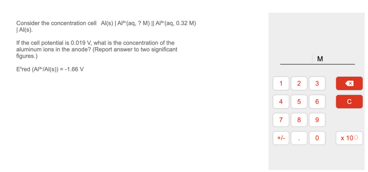 Consider the concentration cell Al(s) | Al³+ (aq, ? M) || Al³+ (aq, 0.32 M)
| Al(s).
If the cell potential is 0.019 V, what is the concentration of the
aluminum ions in the anode? (Report answer to two significant
figures.)
Eºred (Al³+/Al(s)) = -1.66 V
1
4
7
+/-
2
5
8
.
M
3
9
0
冈
с
x 100