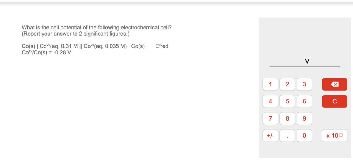 What is the cell potential of the following electrochemical cell?
(Report your answer to 2 significant figures.)
Co(s) | Co²+ (aq, 0.31 M || Co²+ (aq, 0.035 M) | Co(s)
Co²+/Co(s) = -0.28 V
Eºred
1
4
7
+/-
2
5
8
3
6
9
0
x 100