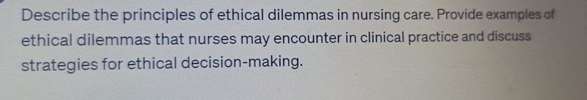 Describe the principles of ethical dilemmas in nursing care. Provide examples of
ethical dilemmas that nurses may encounter in clinical practice and discuss
strategies for ethical decision-making.