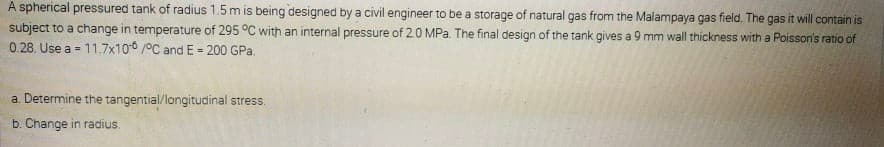 A spherical pressured tank of radius 1.5m is being designed by a civil engineer to be a storage of natural gas from the Malampaya gas field. The gas it will contain is
subject to a change in temperature of 295 °C with an internal pressure of 20 MPa. The final design of the tank gives a 9 mm wall thickness with a Poisson's ratio of
0.28. Use a = 11.7x10 /°C and E = 200 GPa.
%3D
a. Determine the tangential/longitudinal stress.
b. Change in radius.
