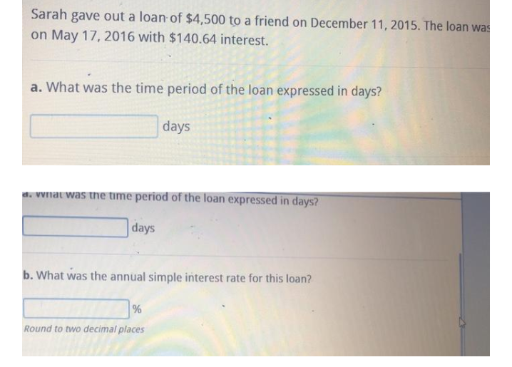 Sarah
gave out a loan of $4,500 to a friend on December 11, 2015. The loan was
on May 17, 2016 with $140.64 interest.
a. What was the time period of the loan expressed in days?
days
d. Vvnat was tne time period of the loan expressed in days?
days
b. What was the annual simple interest rate for this loan?
Round to two decimal places
