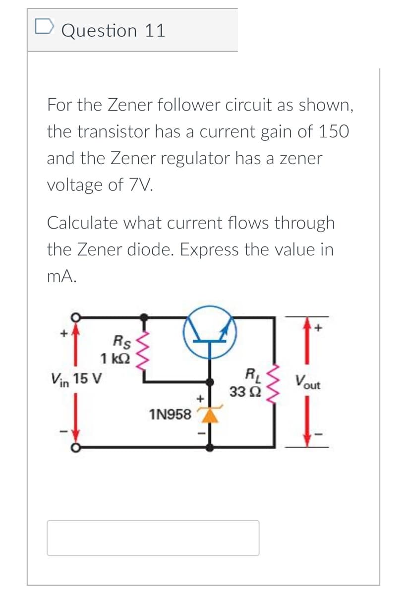 D Question 11
For the Zener follower circuit as shown,
the transistor has a current gain of 150
and the Zener regulator has a zener
voltage of 7V.
Calculate what current flows through
the Zener diode. Express the value in
mA.
Rs
1 k2
Vin 15 V
R
33 Ω
Vout
1N958
