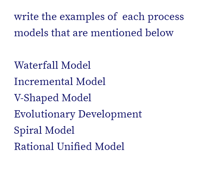 write the examples of each process
models that are mentioned below
Waterfall Model
Incremental Model
V-Shaped Model
Evolutionary Development
Spiral Model
Rational Unified Model
