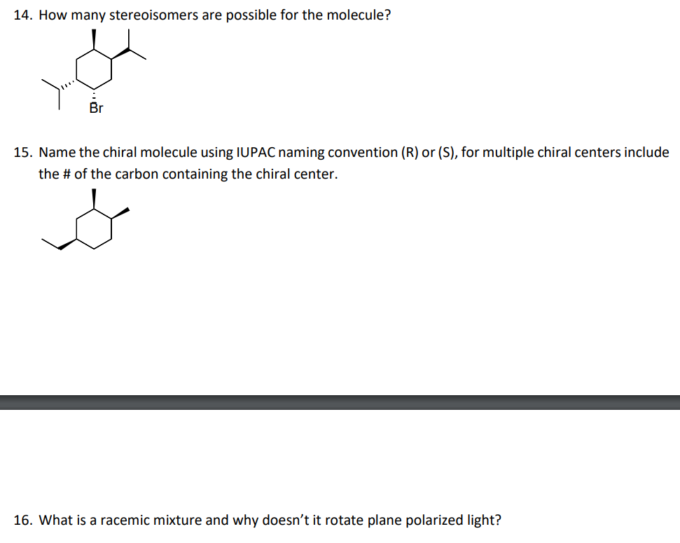 14. How many stereoisomers are possible for the molecule?
15. Name the chiral molecule using IUPAC naming convention (R) or (S), for multiple chiral centers include
the # of the carbon containing the chiral center.
16. What is a racemic mixture and why doesn't it rotate plane polarized light?
