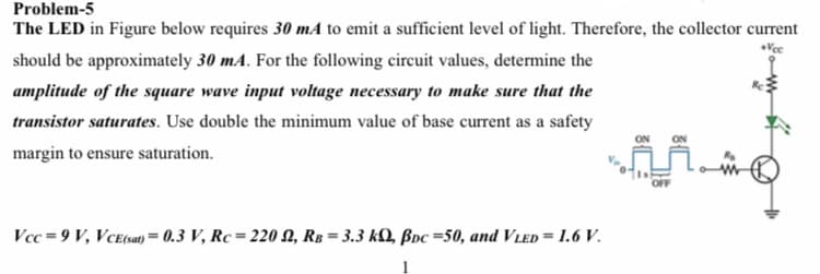 Problem-5
The LED in Figure below requires 30 mA to emit a sufficient level of light. Therefore, the collector current
should be approximately 30 mA. For the following circuit values, determine the
amplitude of the square wave input voltage necessary to make sure that the
transistor saturates. Use double the minimum value of base current as a safety
ON
ON
margin to ensure saturation.
Vcc = 9 V, VCe(sa) = 0.3 V, Rc = 220 N, RB = 3.3 kQ, ßoc =50, and VLed = 1.6 V.
