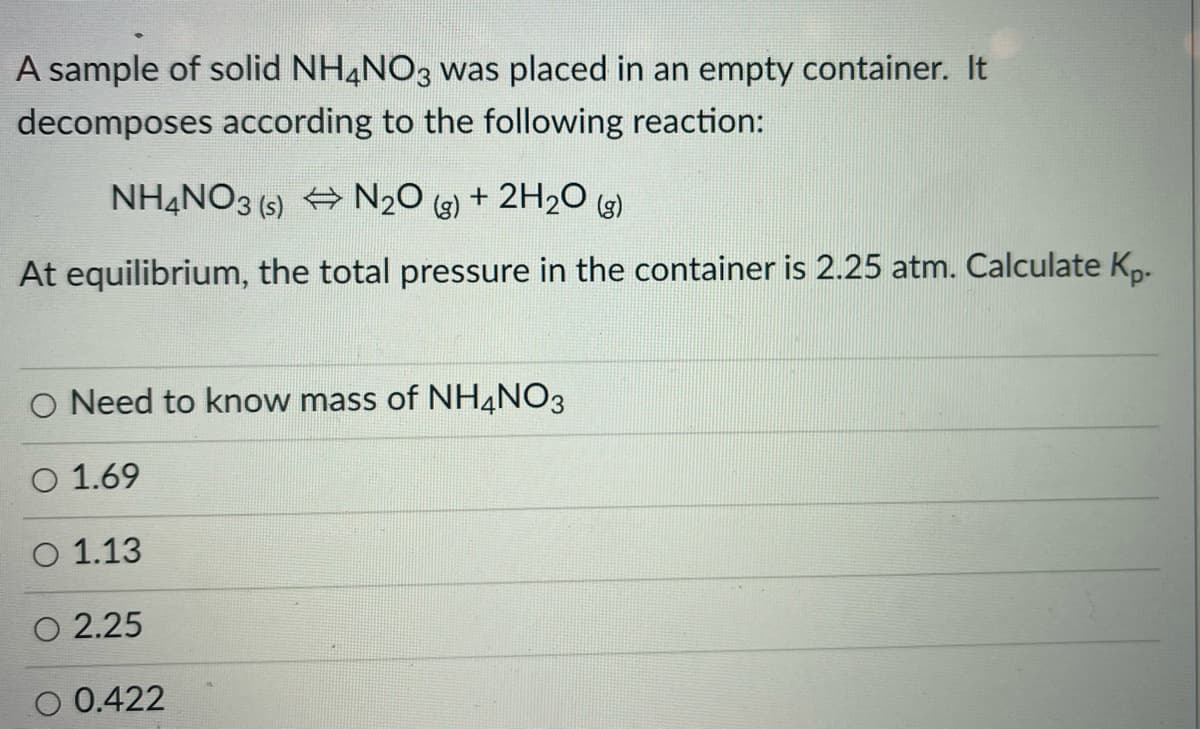 A sample of solid NH,NO3 was placed in an empty container. It
decomposes according to the following reaction:
NHẠNO3 (s) + N2O
(g)
+ 2H20 (g)
At equilibrium, the total pressure in the container is 2.25 atm. Calculate Kp-
O Need to know mass of NH4NO3
O 1.69
O 1.13
O 2.25
O 0.422
