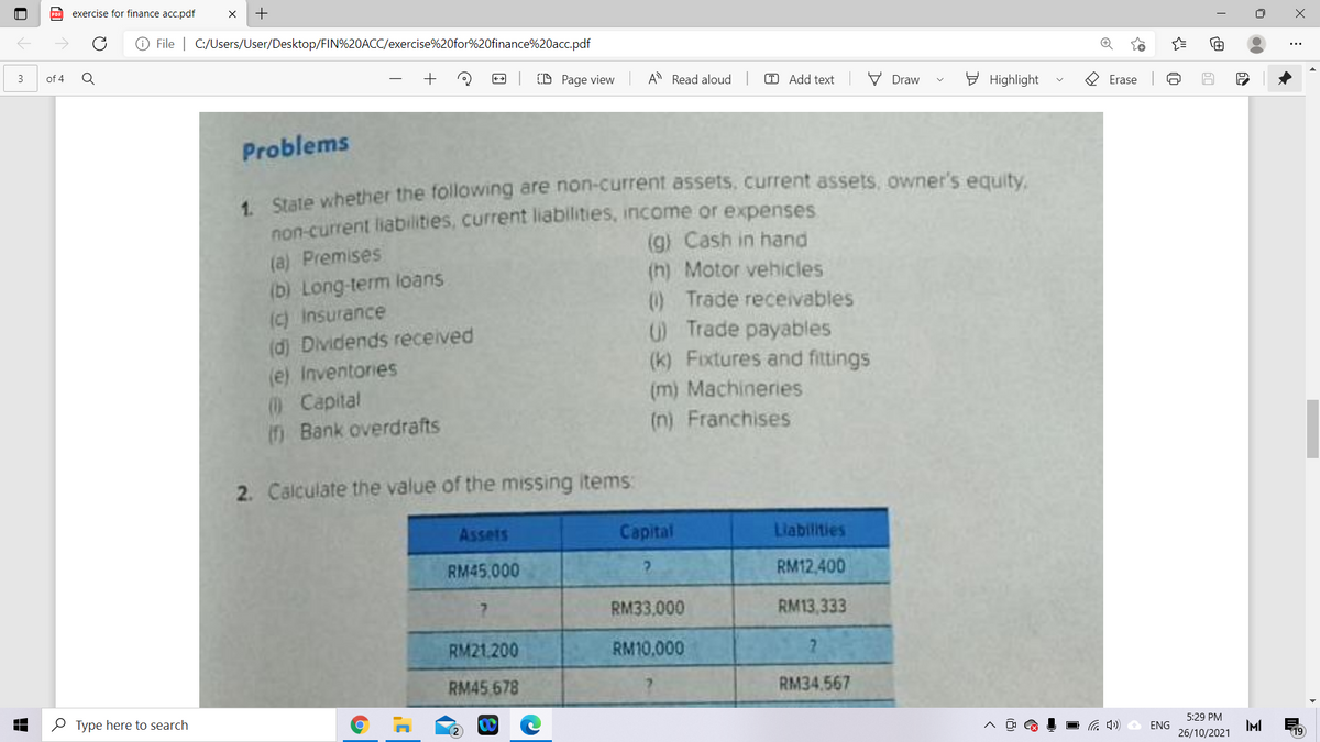 exercise for finance acc.pdf
O File | C:/Users/User/Desktop/FIN%20ACC/exercise%20for%20finance%20acc.pdf
3
of 4
+
CD Page view
A Read aloud
T Add text
V Draw
E Highlight
O Erase
Problems
1 State whether the following are non-current assets, current assets, owner's equity.
non-current liabilities, current liabilities, income or expenses
(g) Cash in hand
(h) Motor vehicles
0) Trade receivables
O Trade payables
(k) Fixtures and fittings
(m) Machineries
(n) Franchises
(a) Premises
(b) Long-term loans
(c) insurance
(d) Dividends received
(e) Inventories
0 Capital
() Bank overdrafts
2. Calculate the value of the missing items:
Assets
Сapital
Liabilities
RM45.000
RM12,400
RM33,000
RM13,333
RM21.200
RM10,000
RM45.678
RM34.567
O Type here to search
5:29 PM
IMI
26/10/2021
ENG
+
