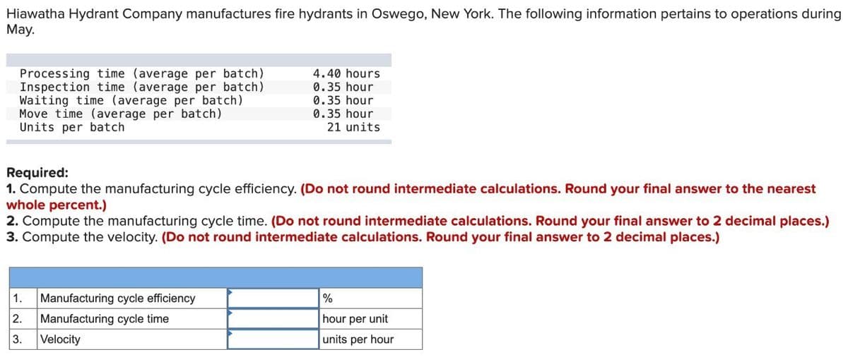 Hiawatha Hydrant Company manufactures fire hydrants in Oswego, New York. The following information pertains to operations during
May.
Processing time (average per batch)
Inspection time (average per batch)
Waiting time (average per batch)
Move time (average per batch)
Units per batch
4.40 hours
0.35 hour
0.35 hour
0.35 hour
21 units
Required:
1. Compute the manufacturing cycle efficiency. (Do not round intermediate calculations. Round your final answer to the nearest
whole percent.)
2. Compute the manufacturing cycle time. (Do not round intermediate calculations. Round your final answer to 2 decimal places.)
3. Compute the velocity. (Do not round intermediate calculations. Round your final answer to 2 decimal places.)
1. Manufacturing cycle efficiency
2.
Manufacturing cycle time
3.
Velocity
%
hour per unit
units per hour