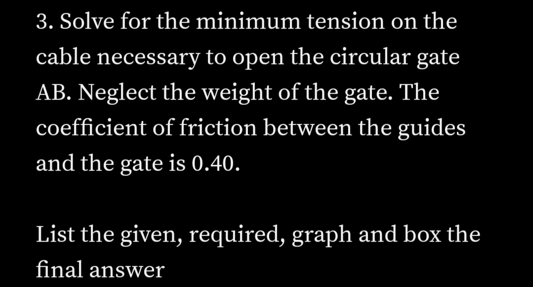 3. Solve for the minimum tension on the
cable necessary to open the circular gate
AB. Neglect the weight of the gate. The
coefficient of friction between the guides
and the gate is 0.40.
List the given, required, graph and box the
final answer