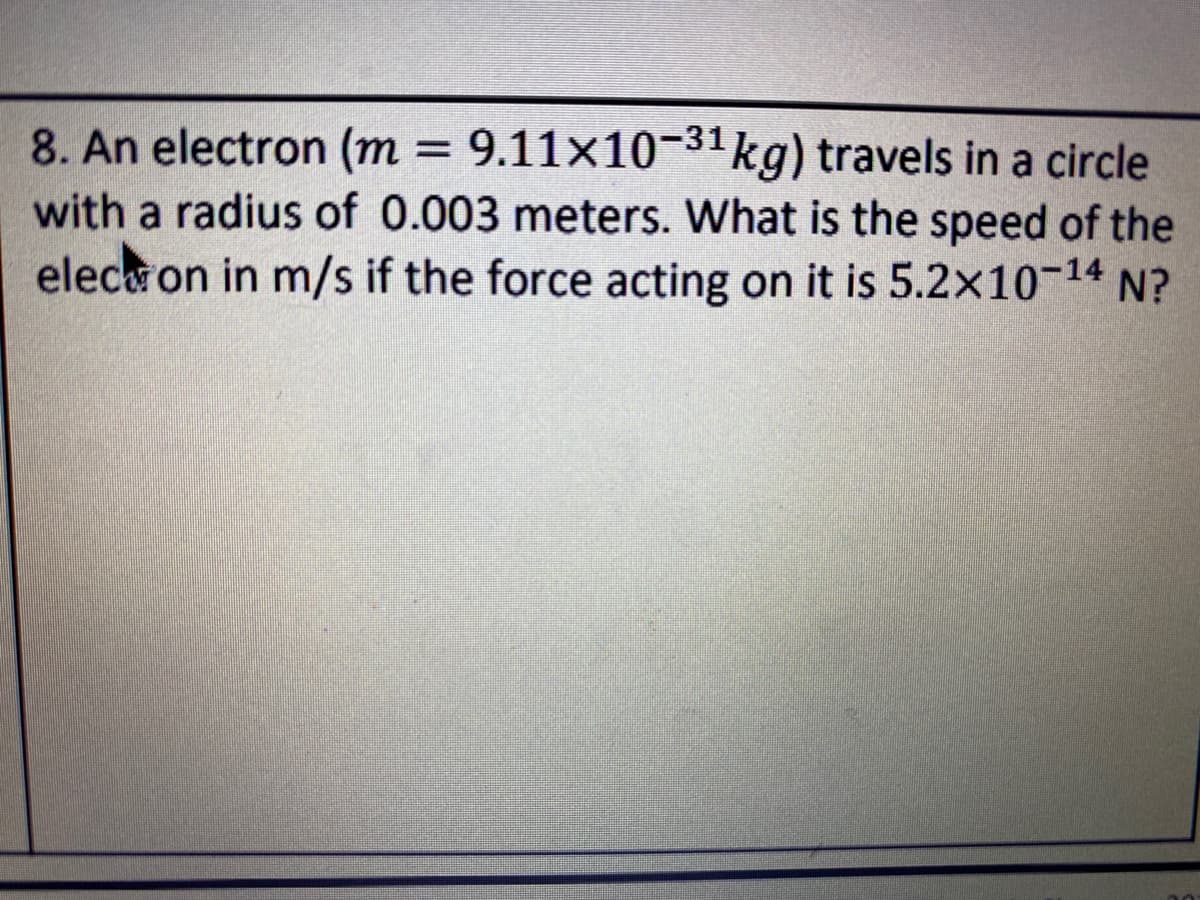 8. An electron (m = 9.11×10-31kg) travels in a circle
with a radius of 0.003 meters. What is the speed of the
eleca on in m/s if the force acting on it is 5.2x10-14 N?
