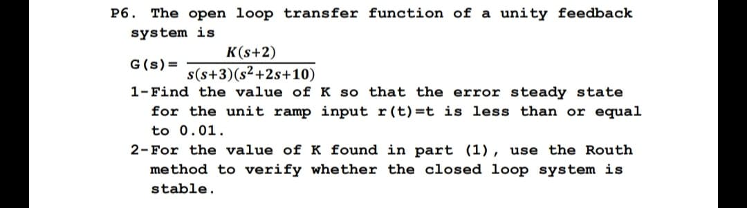 P6. The open loop transfer function of a unity feedback
system is
K(s+2)
G (s) =
s(s+3)(s²+2s+10)
1- Find the value of K so that the error steady state
for the unit ramp input r(t)=t is less than or equal
to 0.01.
2-For the value of K found in part (1), use the Routh
method to verify whether the closed loop system is
stable.