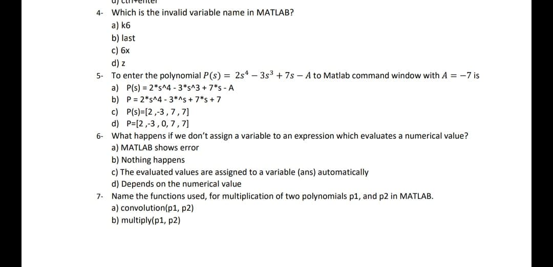 4- Which is the invalid variable name in MATLAB?
a) k6
b) last
c) 6x
d) z
5- To enter the polynomial P(s) = 2s4 - 3s³ +7s - A to Matlab command window with A = -7 is
a)
b) P= 2*s^4 - 3*^s + 7*s + 7
P(s) = 2*s^4 - 3*s^3 + 7*s - A
c) P(s) [2,-3,7,7]
d) P=[2,-3, 0, 7, 7]
6- What happens if we don't assign a variable to an expression which evaluates a numerical value?
a) MATLAB shows error
b) Nothing happens
c) The evaluated values are assigned to a variable (ans) automatically
d) Depends on the numerical value
7- Name the functions used, for multiplication of two polynomials p1, and p2 in MATLAB.
a) convolution (p1, p2)
b) multiply(p1, p2)