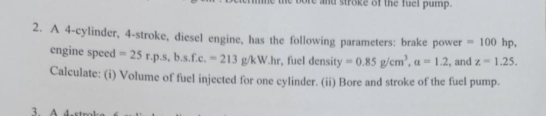 bore and stroke of the fuel pump.
2. A 4-cylinder, 4-stroke, diesel engine, has the following parameters: brake power 100 hp,
engine speed = 25 r.p.s, b.s.f.c. = 213 g/kW.hr, fuel density = 0.85 g/cm³, a = 1.2, and z = 1.25.
Calculate: (i) Volume of fuel injected for one cylinder. (ii) Bore and stroke of the fuel pump.
3. A 4-stroko