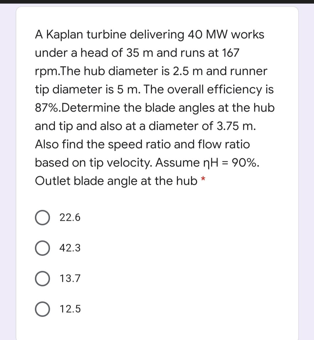 A Kaplan turbine delivering 40 MW works
under a head of 35 m and runs at 167
rpm.The hub diameter is 2.5 m and runner
tip diameter is 5 m. The overall efficiency is
87%.Determine the blade angles at the hub
and tip and also at a diameter of 3.75 m.
Also find the speed ratio and flow ratio
based on tip velocity. Assume nH = 90%.
Outlet blade angle at the hub *
22.6
O 42.3
13.7
12.5

