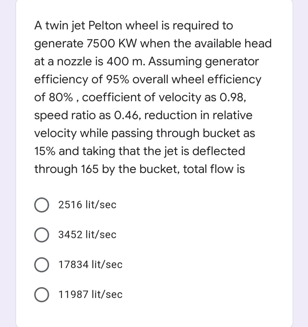 A twin jet Pelton wheel is required to
generate 7500 KW when the available head
at a nozzle is 400 m. Assuming generator
efficiency of 95% overall wheel efficiency
of 80% , coefficient of velocity as 0.98,
speed ratio as 0.46, reduction in relative
velocity while passing through bucket as
15% and taking that the jet is deflected
through 165 by the bucket, total flow is
2516 lit/sec
O 3452 lit/sec
17834 lit/sec
11987 lit/sec
