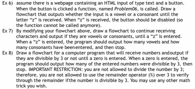 Ex 6) assume there is a webpage containing an HTML input of type text and a button.
When the button is clicked a function, named Problem06, is called. Draw a
flowchart that outputs whether the input is a vowel or a consonant until the
letter "z" is received. When "z" is received, the button should be disabled (so
the function cannot be called anymore).
Ex 7) By modifying your flowchart above, draw a flowchart to continue receiving
characters and output if they are vowels or consonants, until a "z" is entered.
When a "z" is entered, the program should output how many vowels and how
many consonants have been entered, and then stop.
Ex 8) Draw a flowchart for a computer program that will receive numbers and output if
they are divisible by 3 or not until a zero is entered. When a zero is entered, the
program should output how many of the entered numbers were divisible by 3, then
stop. IMPORTANT RESTRICTION: you are not allowed to divide the number by 3;
therefore, you are not allowed to use the remainder operator (%) over 3 to verify
through the remainder if the number is divisible by 3. You may use any other math
trick you wish.