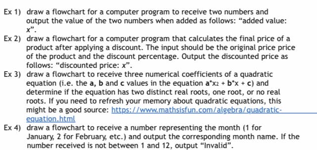 Ex 1) draw a flowchart for a computer program to receive two numbers and
output the value of the two numbers when added as follows: "added value:
X".
Ex 2) draw a flowchart for a computer program that calculates the final price of a
product after applying a discount. The input should be the original price price
of the product and the discount percentage. Output the discounted price as
follows: "discounted price: x".
Ex 3) draw a flowchart to receive three numerical coefficients of a quadratic
equation (i.e. the a, b and c values in the equation a*x2 + b*x + c) and
determine if the equation has two distinct real roots, one root, or no real
roots. If you need to refresh your memory about quadratic equations, this
might be a good source: https://www.mathsisfun.com/algebra/quadratic-
equation.html
Ex 4) draw a flowchart to receive a number representing the month (1 for
January, 2 for February, etc.) and output the corresponding month name. If the
number received is not between 1 and 12, output "Invalid".