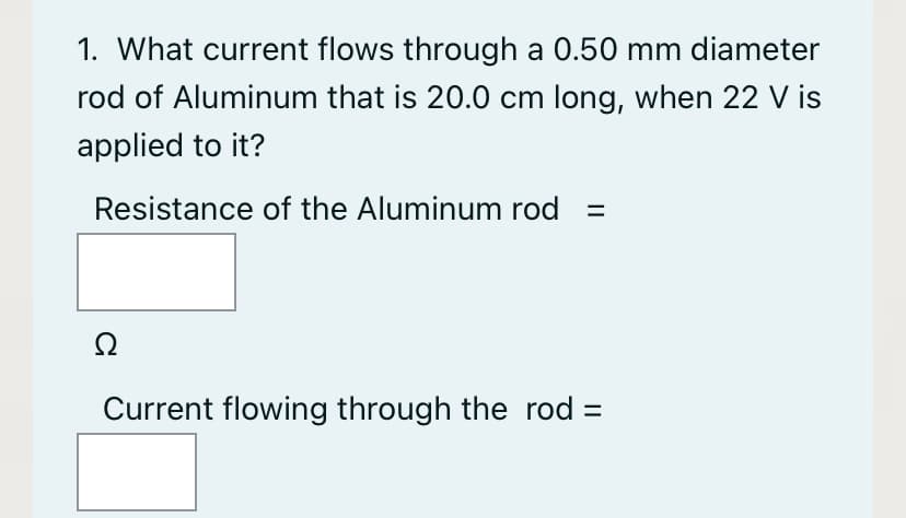 1. What current flows through a 0.50 mm diameter
rod of Aluminum that is 20.0 cm long, when 22 V is
applied to it?
Resistance of the Aluminum rod
Ω
Current flowing through the rod =
