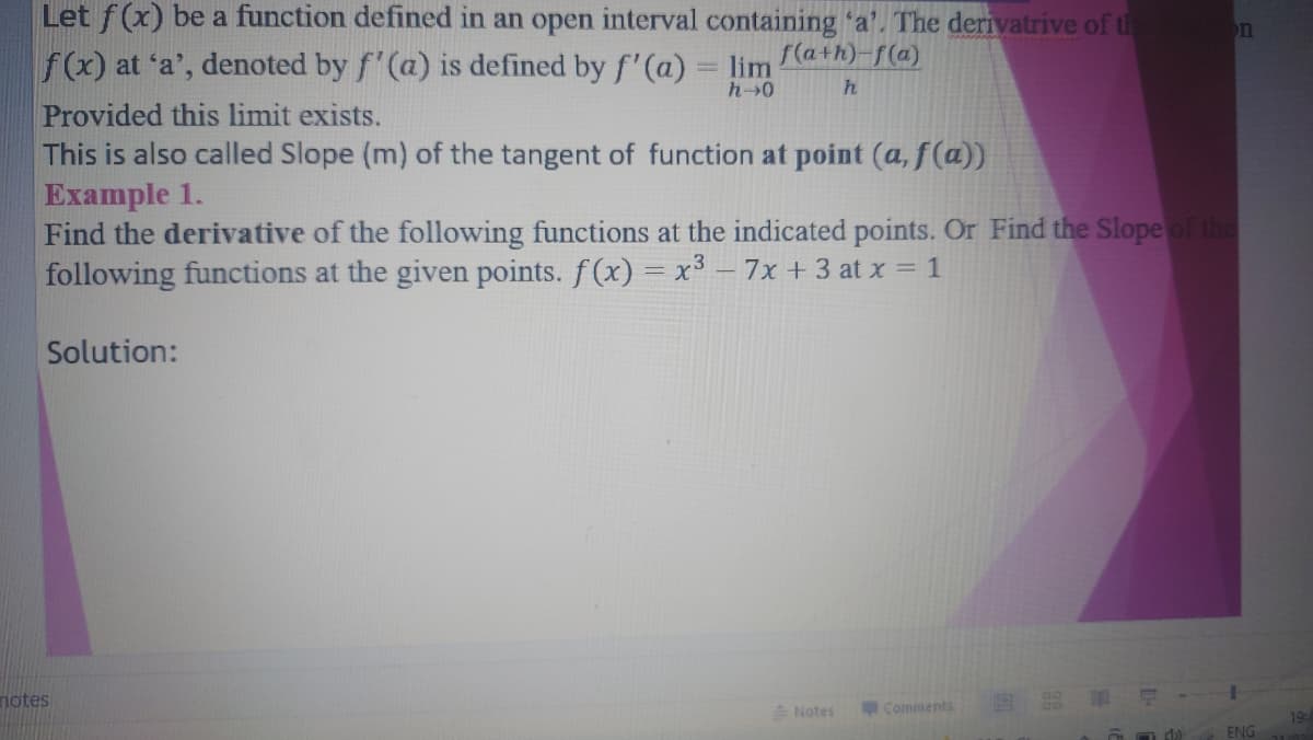 Let f(x) be a function defined in an open interval containing 'a'. The derivatrive of th
on
f(x) at 'a', denoted by f'(a) is defined by f'(a) = lim
f(a+h)-f(a)
Provided this limit exists.
This is also called Slope (m) of the tangent of function at point (a, f(a))
Example 1.
Find the derivative of the following functions at the indicated points. Or Find the Slope of the
following functions at the given points. f(x) = x³ – 7x + 3 at x = 1
Solution:
notes
A Notes
Comments
19
ENG
