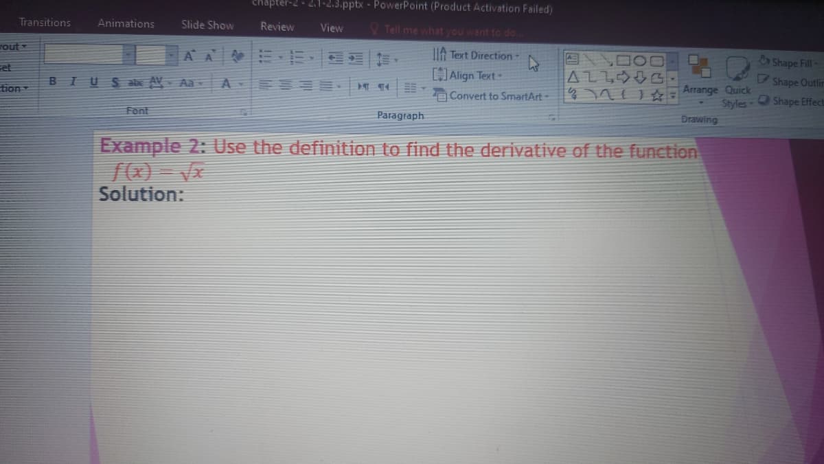 chapter
1-2.3.pptx - PowerPoint (Product Activation Failed)
Transitions
Animations
Slide Show
Review
View
V Tell me what you want to do..
Fout
A A EE
IA Text Direction
Shape Fill-
et
[Align Text-
BIUSabe AV- Aa
A
Shape Outlin
tion
Arrange Quick
Styles-
Convert to SmartArt-
Shape Effect
Font
Paragraph
Drawing
Example 2: Use the definition to find the derivative of the function
Solution:
