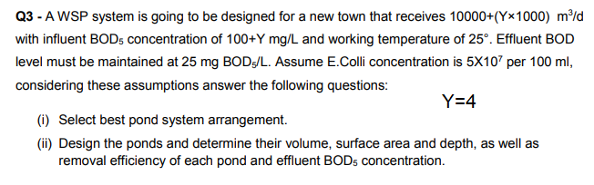 Q3 - A WSP system is going to be designed for a new town that receives 10000+(Y×1000) m/d
with influent BODs concentration of 100+Y mg/L and working temperature of 25°. Effluent BOD
level must be maintained at 25 mg BOD/L. Assume E.Colli concentration is 5X107 per 100 ml,
considering these assumptions answer the following questions:
Y=4
(i) Select best pond system arrangement.
(ii) Design the ponds and determine their volume, surface area and depth, as well as
removal efficiency of each pond and effluent BODS concentration.
