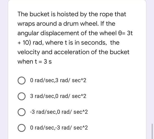 The bucket is hoisted by the rope that
wraps around a drum wheel. If the
angular displacement of the wheel 0= 3t
+10) rad, where t is in seconds, the
velocity and acceleration of the bucket
when t = 3 s
O 0 rad/sec,3 rad/ sec^2
3 rad/sec,0 rad/ sec^2
O-3 rad/sec,0 rad/ sec^2
O 0 rad/sec,-3 rad/ sec^2