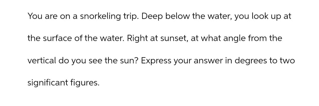 You are on a snorkeling trip. Deep below the water, you look up at
the surface of the water. Right at sunset, at what angle from the
vertical do you see the sun? Express your answer in degrees to two
significant figures.