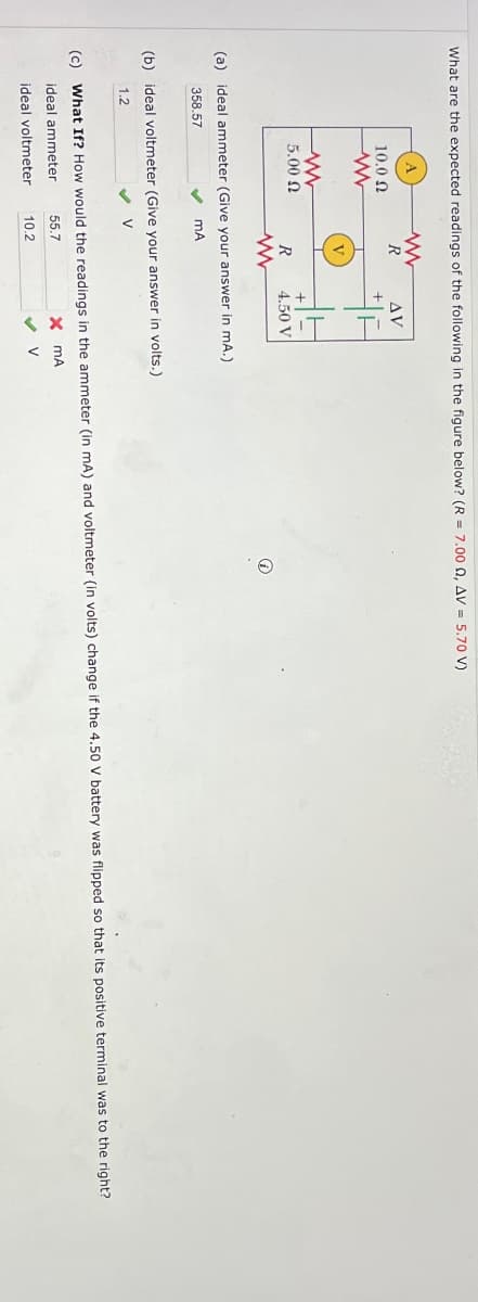 What are the expected readings of the following in the figure below? (R = 7.00 Q, AV = 5.70 V)
w
R
AV
+
A
10.0 Ω
www
V
w
5.00 Ω
+
R
4.50 V
www
(a) ideal ammeter (Give your answer in mA.)
358.57
MA
(b) ideal voltmeter (Give your answer in volts.)
1.2
(c) What If? How would the readings in the ammeter (in mA) and voltmeter (in volts) change if the 4.50 V battery was flipped so that its positive terminal was to the right?
ideal ammeter
55.7
× MA
ideal voltmeter
10.2
✔ V