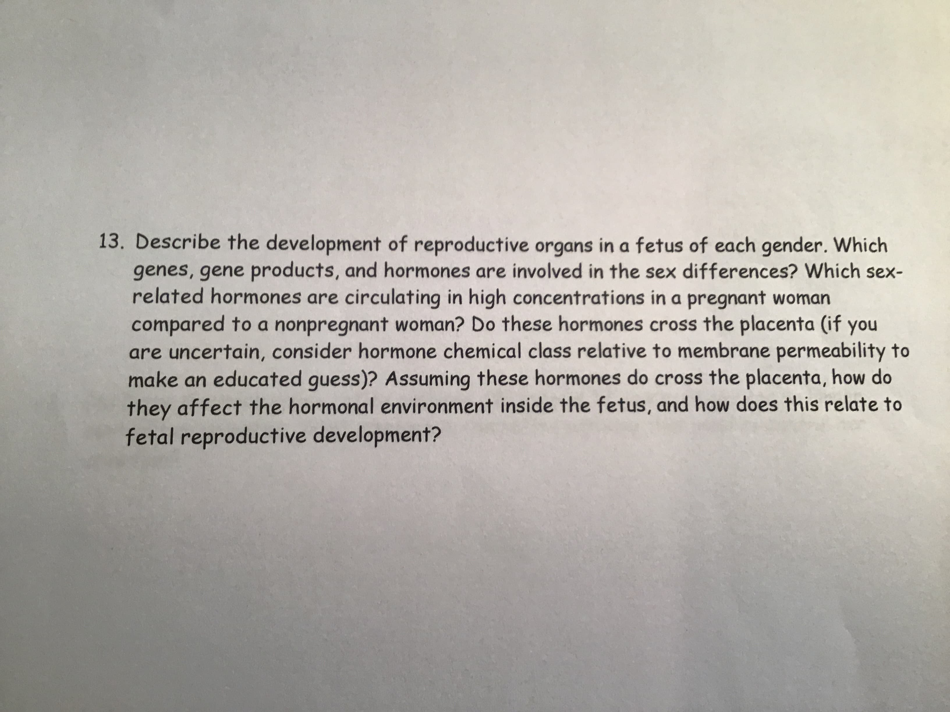 Describe the development of reproductive organs in a fetus of each gender. Which
genes, gene products, and hormones are involved in the sex differences? Which sex-
related hormones are circulating in high concentrations in a pregnant woman
compared to a nonpregnant woman? Do these hormones cross the placenta (if you
are uncertain, consider hormone chemical class relative to membrane permeability to
make an educated guess)? Assuming these hormones do cross the placenta, how do
they affect the hormonal environment inside the fetus, and how does this relate to
fetal reproductive development?
