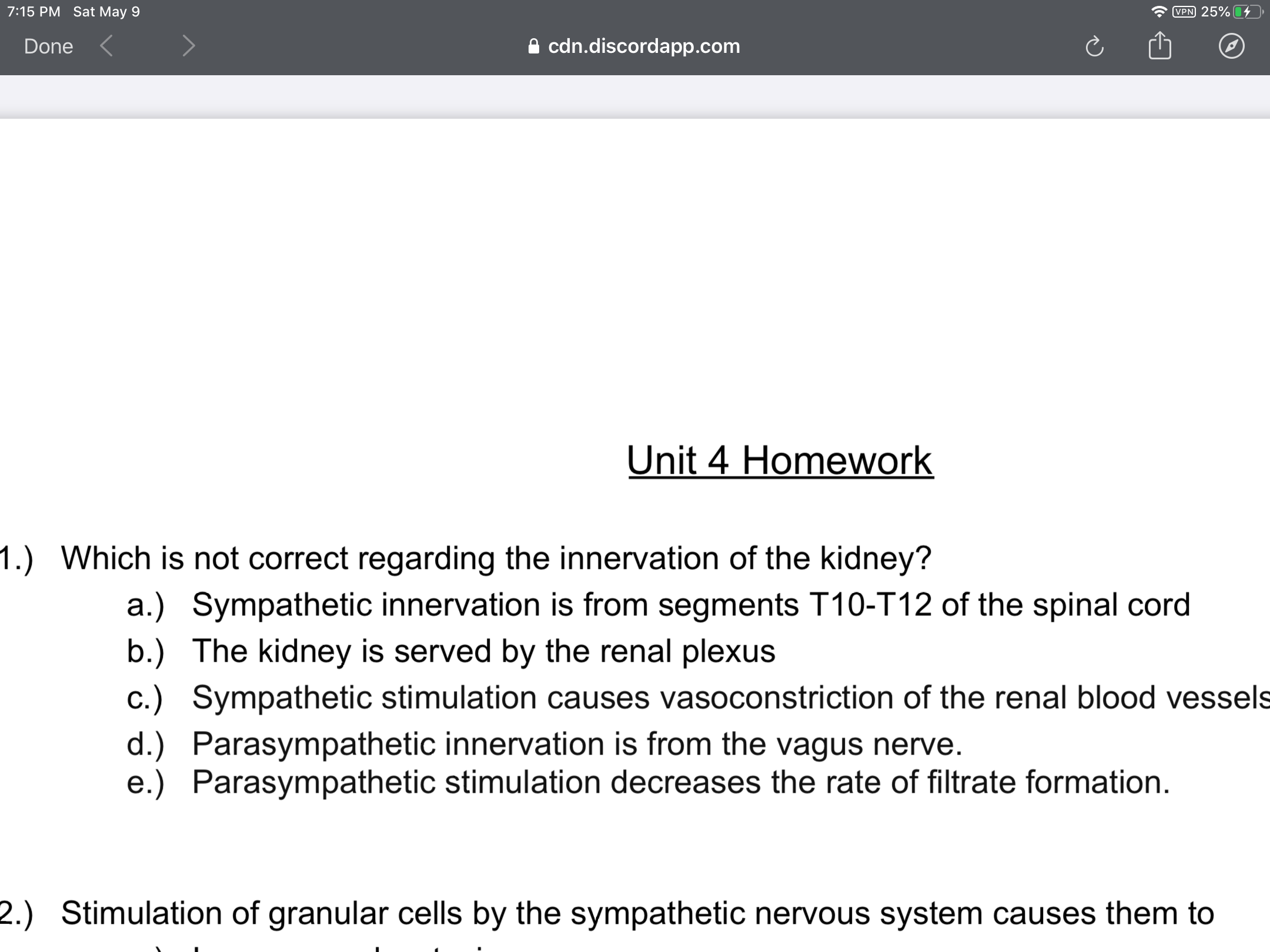 Which is not correct regarding the innervation of the kidney?
a.) Sympathetic innervation is from segments T10-T12 of the spinal cord
b.) The kidney is served by the renal plexus
c.) Sympathetic stimulation causes vasoconstriction of the renal blood vessels
d.) Parasympathetic innervation is from the vagus nerve.
e.) Parasympathetic stimulation decreases the rate of filtrate formation.
