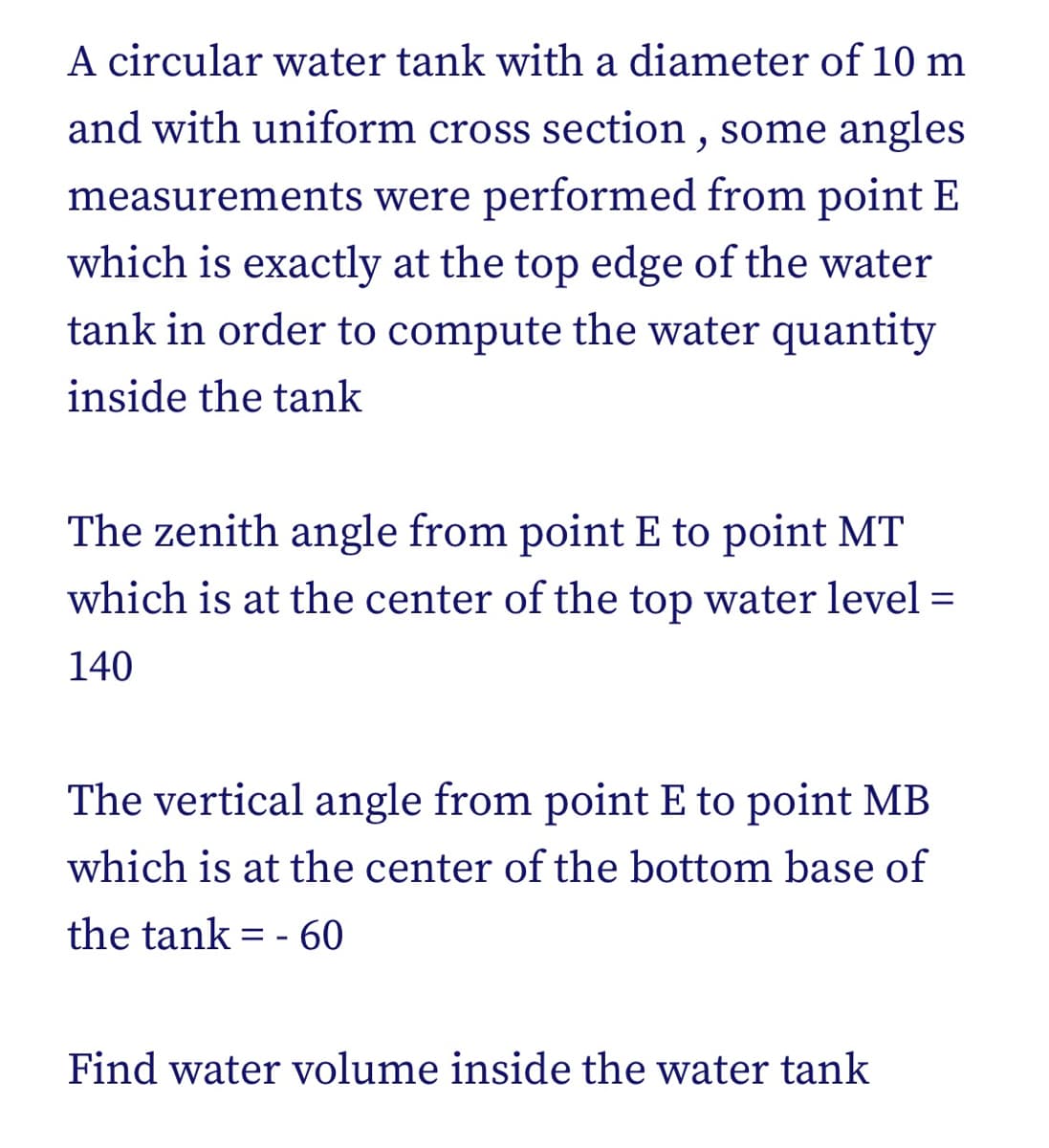 A circular water tank with a diameter of 10 m
and with uniform cross section , some angles
measurements were performed from point E
which is exactly at the top edge of the water
tank in order to compute the water quantity
inside the tank
The zenith angle from point E to point MT
which is at the center of the top water level =
140
The vertical angle from point E to point MB
which is at the center of the bottom base of
the tank = - 60
%3D
Find water volume inside the water tank
