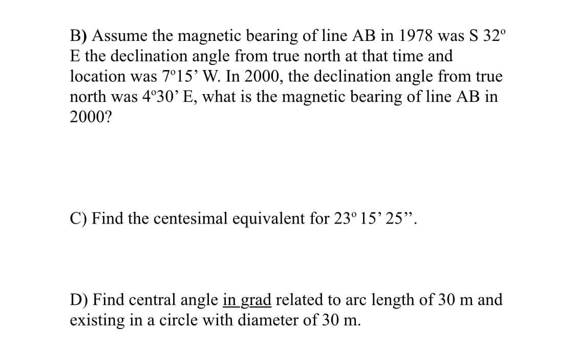 B) Assume the magnetic bearing of line AB in 1978 was S 32°
E the declination angle from true north at that time and
location was 7°15’ W. In 2000, the declination angle from true
north was 4°30’ E, what is the magnetic bearing of line AB in
2000?
C) Find the centesimal equivalent for 23° 15' 25".
D) Find central angle in grad related to arc length of 30 m and
existing in a circle with diameter of 30 m.
