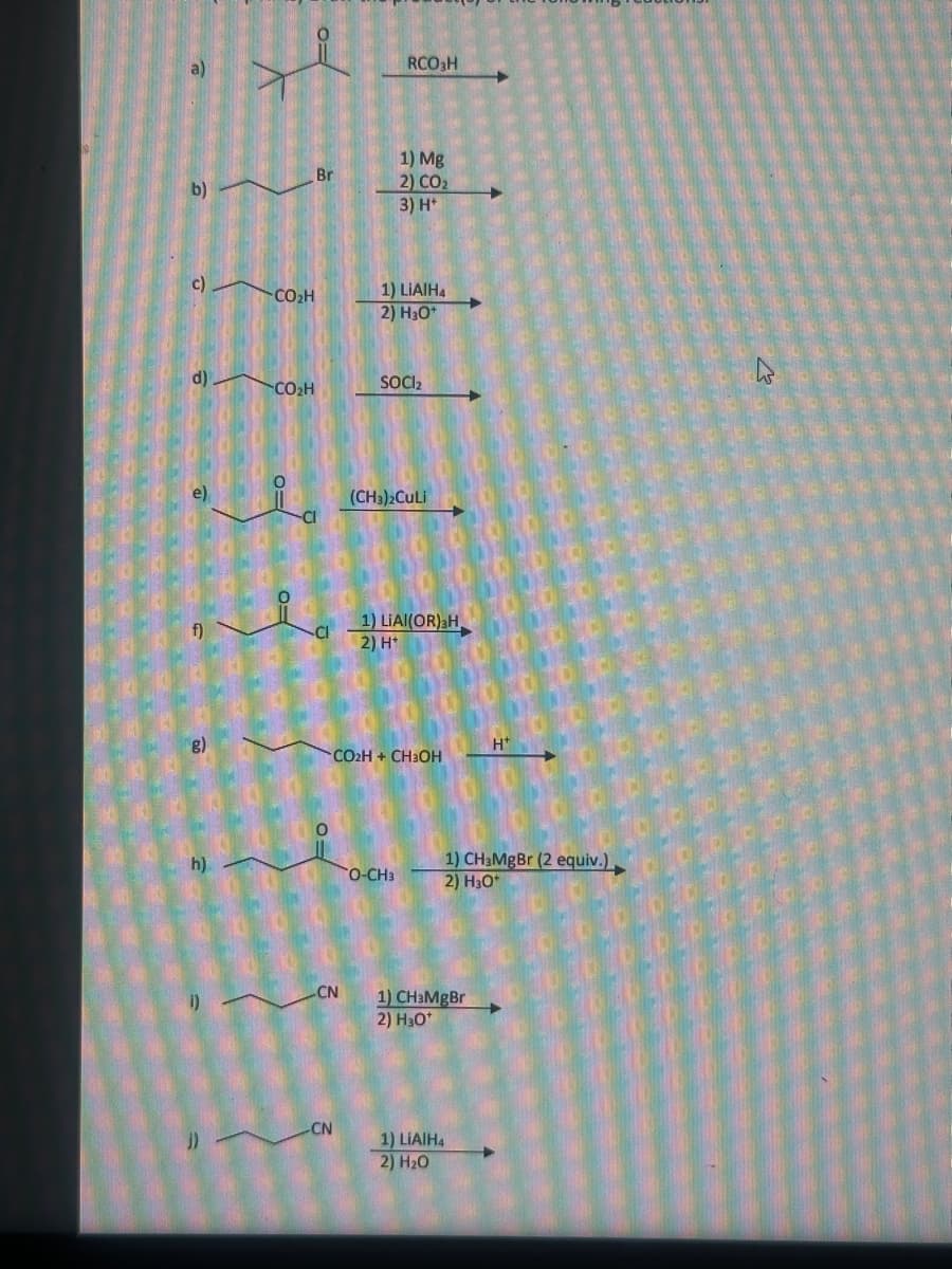 RCO3H
1) Mg
Br
2) CO₂
b)
3) H
c)
CO₂H
1) LiAlH4
2) H3O+
d)
SOCI2
CO₂H
(CH3)2CuLi
CI
1) LIAI(OR)H,
f)
CI
2) H*
g)
h)
J)
H
CO2H + CH3OH
O-CH3
1) CH3MgBr (2 equiv.),
2) H3O+
CN
1) CHзMgBr
2) H₂O*
CN
1) LiAlH4
2) H₂O