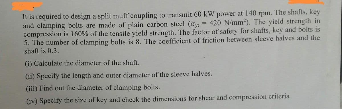 =
It is required to design a split muff coupling to transmit 60 kW power at 140 rpm. The shafts, key
420 N/mm²). The yield strength in
and clamping bolts are made of plain carbon steel (σyt
compression is 160% of the tensile yield strength. The factor of safety for shafts, key and bolts is
5. The number of clamping bolts is 8. The coefficient of friction between sleeve halves and the
shaft is 0.3.
(i) Calculate the diameter of the shaft.
(ii) Specify the length and outer diameter of the sleeve halves.
(iii) Find out the diameter of clamping bolts.
(iv) Specify the size of key and check the dimensions for shear and compression criteria