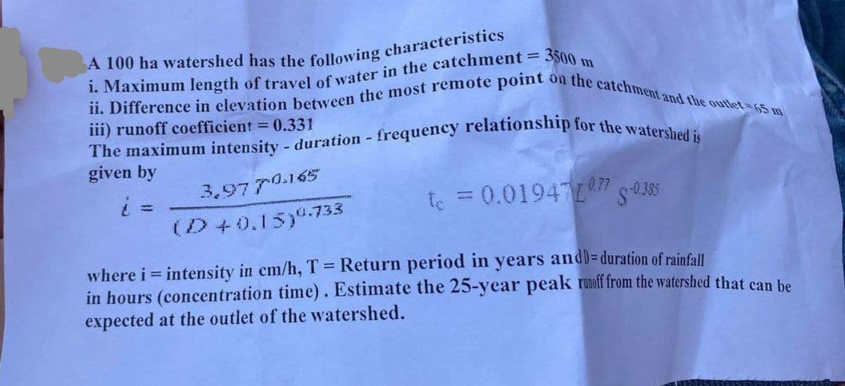 A 100 ha watershed has the following characteristics
i. Maximum length of travel of water in the catchment = 3500 m
ii. Difference in elevation between the most remote point on the catchment and the outlet-65 m
iii) runoff coefficient = 0.331
The maximum intensity - duration - frequency relationship for the watershed is
given by
i
3.9770.165
===
(D+0.15) 0.733
te = 0.01941077 -0.385
where i = intensity in cm/h, T = Return period in years and)=duration of rainfall
in hours (concentration time). Estimate the 25-year peak runoff from the watershed that can be
expected at the outlet of the watershed.