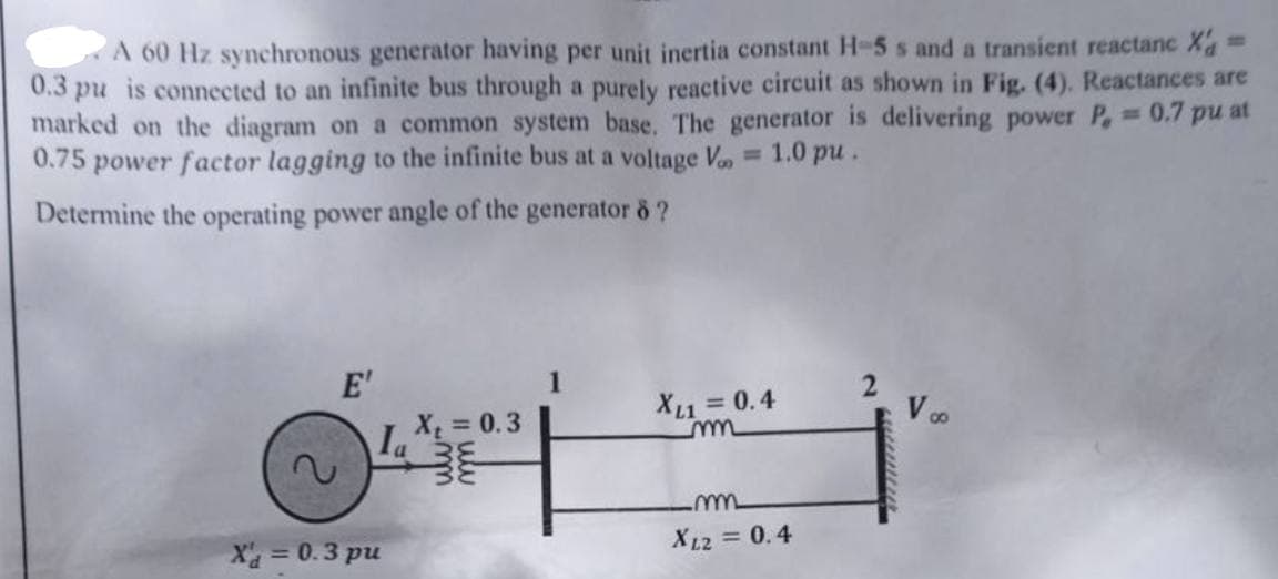 A 60 Hz synchronous generator having per unit inertia constant H-5 s and a transient reactanc X'a
0.3 pu is connected to an infinite bus through a purely reactive circuit as shown in Fig. (4). Reactances are
marked on the diagram on a common system base. The generator is delivering power P, = 0.7 pu at
0.75 power factor lagging to the infinite bus at a voltage V = 1.0 pu.
Determine the operating power angle of the generator 8 ?
E'
X = 0.3 pu
Ia
X₁ = 0.3
XL1 = 0.4
m
m
XL2 = 0.4
2
V∞o