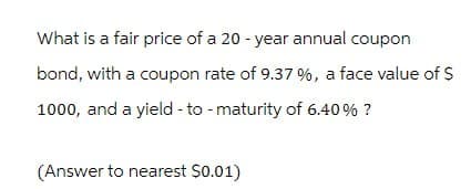 What is a fair price of a 20-year annual coupon
bond, with a coupon rate of 9.37 %, a face value of $
1000, and a yield-to-maturity of 6.40% ?
(Answer to nearest $0.01)