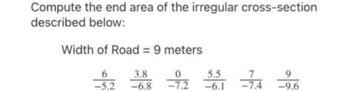 Compute the end area of the irregular cross-section
described below:
Width of Road = 9 meters
3.8
5.5
-6.1
6.
9.
-5.2
-6.8
-7.2
-7.4
-9.6
