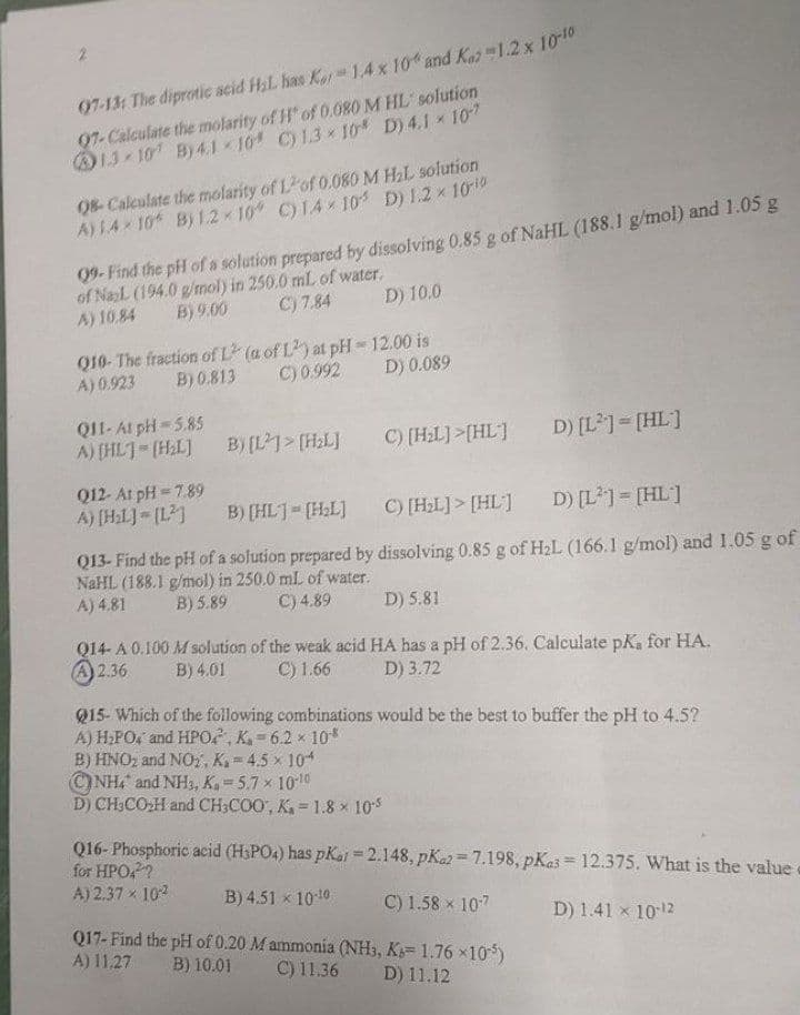 07-13: The diprotic acid H₂L has Kar 1.4 x 10% and Kaz 1.2 x 10-10
97-Calculate the molarity of H" of 0.080 M HL solution
13-107 By 4.110 C) 1.3×10 D) 4.1 × 107
08-Calculate the molarity of Lof 0.080 M H₂L solution
A) 1.4-10 B) 1.2-10° C) 14×105 D) 1.2 × 10-¹0
09- Find the pH of a solution prepared by dissolving 0.85 g of NaHL (188.1 g/mol) and 1.05 g
of NaL (194.0 g/mol) in 250.0 mL of water.
C) 7.84
B) 9.00
D) 10.0
A) 10.84
Q10- The fraction of L2 (a of L2) at pH-12.00 is
B) 0.813
A) 0.923
C) 0.992 D) 0.089
Q11- At pH=5.85
A) [HL]-(H₂L] B) [L]> [H₂L]
C) [H₂L]>[HL]
D) [L²] = [HL]
Q12- At pH=7.89
A) [H₂L]=[1²]
B) [HL]= [H₂L]
C) [H₂L]> [HL]
D) [L²] = [HL]
Q13- Find the pH of a solution prepared by dissolving 0.85 g of H₂L (166.1 g/mol) and 1.05 g of
NaHL (188.1 g/mol) in 250.0 mL of water.
A) 4.81
B) 5.89
C) 4.89
D) 5.81
Q14- A 0.100 M solution of the weak acid HA has a pH of 2.36. Calculate pK, for HA.
2.36 B) 4.01 C) 1.66 D) 3.72
Q15- Which of the following combinations would be the best to buffer the pH to 4.5?
A) H₂PO, and HPO, K₁=6.2 × 108
B) HNO₂ and NO2, K.-4.5 x 104
NH4 and NH3, K₂ = 5.7 × 10-10
D) CH3CO₂H and CH3COO, K₁= 1.8 x 10-5
Q16-Phosphoric acid (H3PO4) has pKar = 2.148, pK2=7.198, pKas = 12.375. What is the value
for HPO4²?
A) 2.37 × 10²
%
B) 4.51 x 10-¹0
C) 1.58 × 107
D) 1.41 x 10-¹2
Q17- Find the pH of 0.20 M ammonia (NH3, K=1.76×105)
A) 11.27 B) 10.01 C) 11.36
D) 11.12