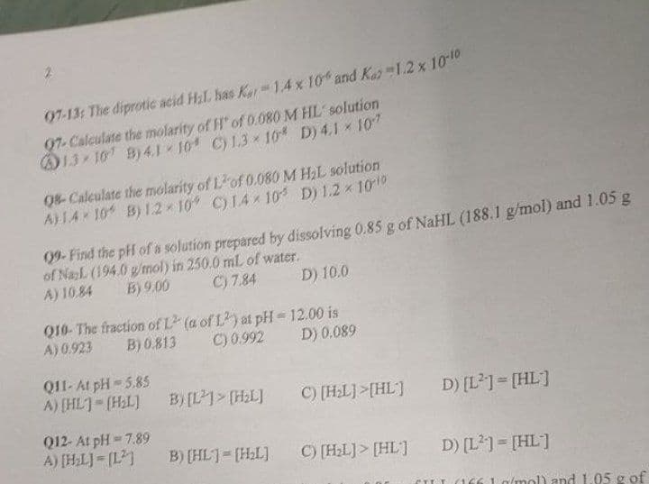 07-13: The diprotic acid Hil. has Kor 1.4 x 10% and Ka 1.2 x 10-10
97-Calculate the molarity of H* of 0.080 M HL solution
13-107 B)4.1-10 C) 1.3×10% D) 4.1 * 107
08-Calculate the molarity of Lof 0.080 M H₂L solution
A) 1410 B) 1.2 10 C) 14x10 D) 1.2 × 10-10
09-Find the pH of a solution prepared by dissolving 0.85 g of NaHL (188.1 g/mol) and 1.05 g
of NazL (194.0 g/mol) in 250.0 mL of water.
A) 10.84
B) 9.00
C) 7.84
D) 10.0
Q10- The fraction of L2 (a of L2) at pH-12.00 is
A) 0.923 B) 0.813 C) 0.992 D) 0.089
Q11- At pH-5.85
A) [HL]=[H₂L]
B) [L]> [H₂L]
D) [L²] = [HL]
Q12- At pH=7.89
A) [H₂L]=[L²
B) [HL]=[H₂L]
D) [L²] = [HL]
CILL (1661 g/mol) and 1.05 g of
C) [H₂L]>[HL]
C) [H₂L]> [HL]