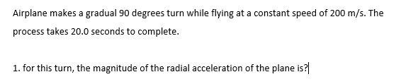 Airplane makes a gradual 90 degrees turn while flying at a constant speed of 200 m/s. The
process takes 20.0 seconds to complete.
1. for this turn, the magnitude of the radial acceleration of the plane is?