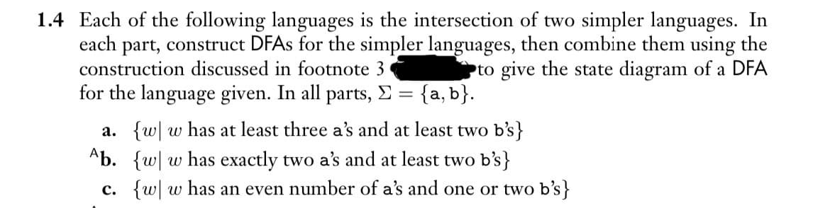 1.4 Each of the following languages is the intersection of two simpler languages. In
each part, construct DFAs for the simpler languages, then combine them using the
construction discussed in footnote 3
to give the state diagram of a DFA
for the language given. In all parts, Σ = {a, b}.
a. {w w has at least three a's and at least two b's}
Ab. {w w has exactly two a's and at least two b's}
c. {w w has an even number of a's and one or two b's}